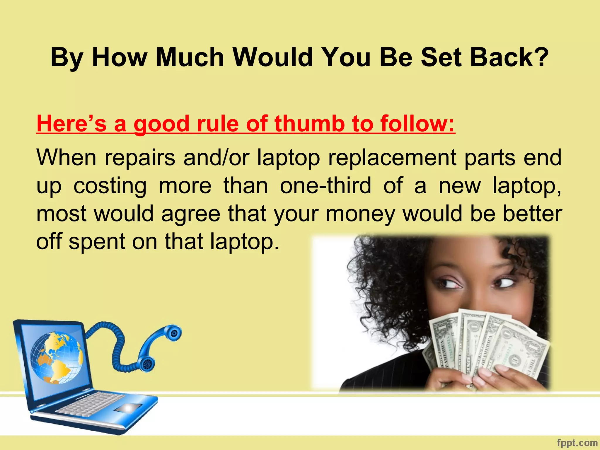 By How Much Would You Be Set Back?

Here’s a good rule of thumb to follow:
When repairs and/or laptop replacement parts end
up costing more than one-third of a new laptop,
most would agree that your money would be better
off spent on that laptop.
 