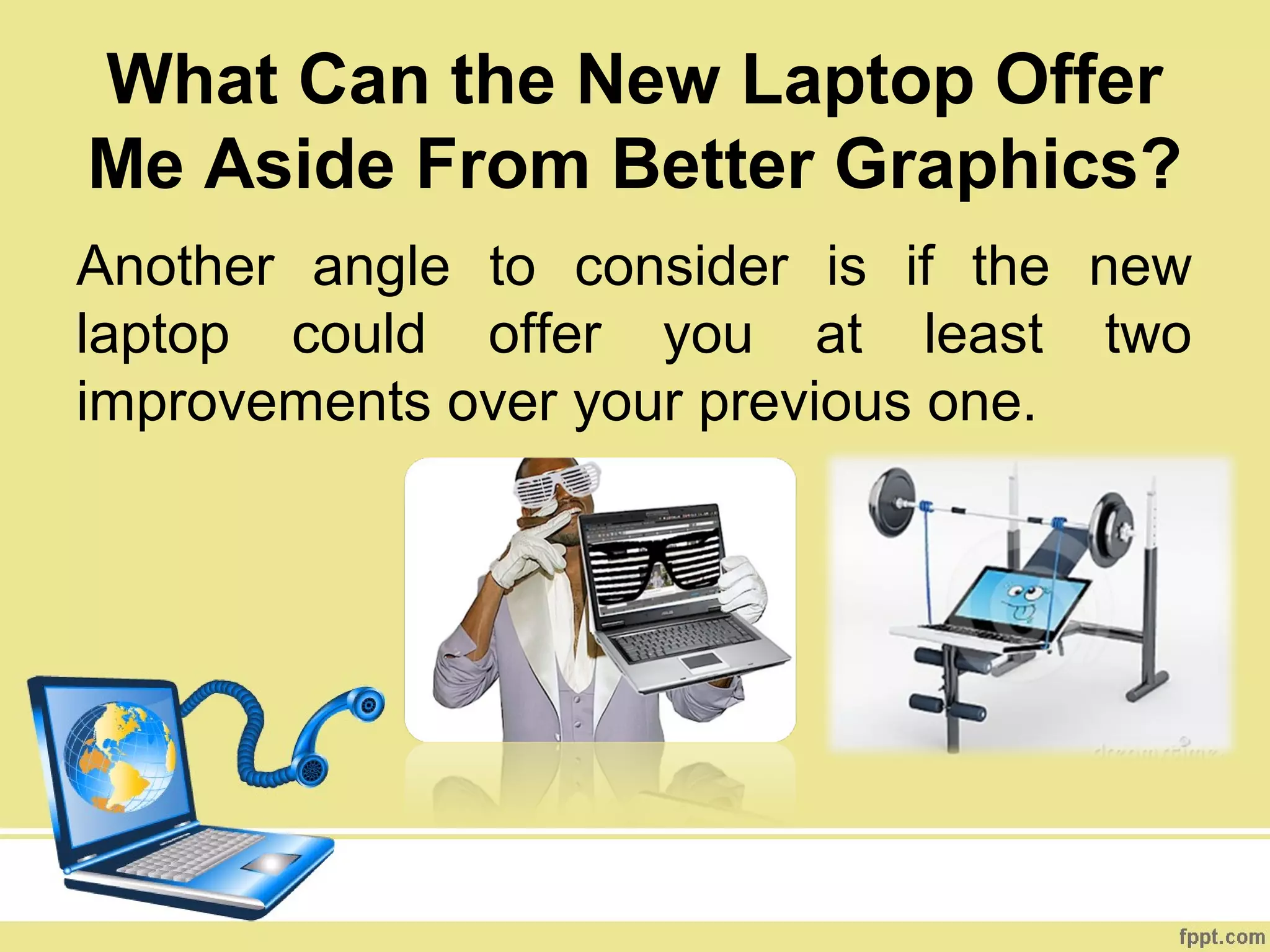 What Can the New Laptop Offer
Me Aside From Better Graphics?
Another angle to consider is if the new
laptop could offer you at least two
improvements over your previous one.
 