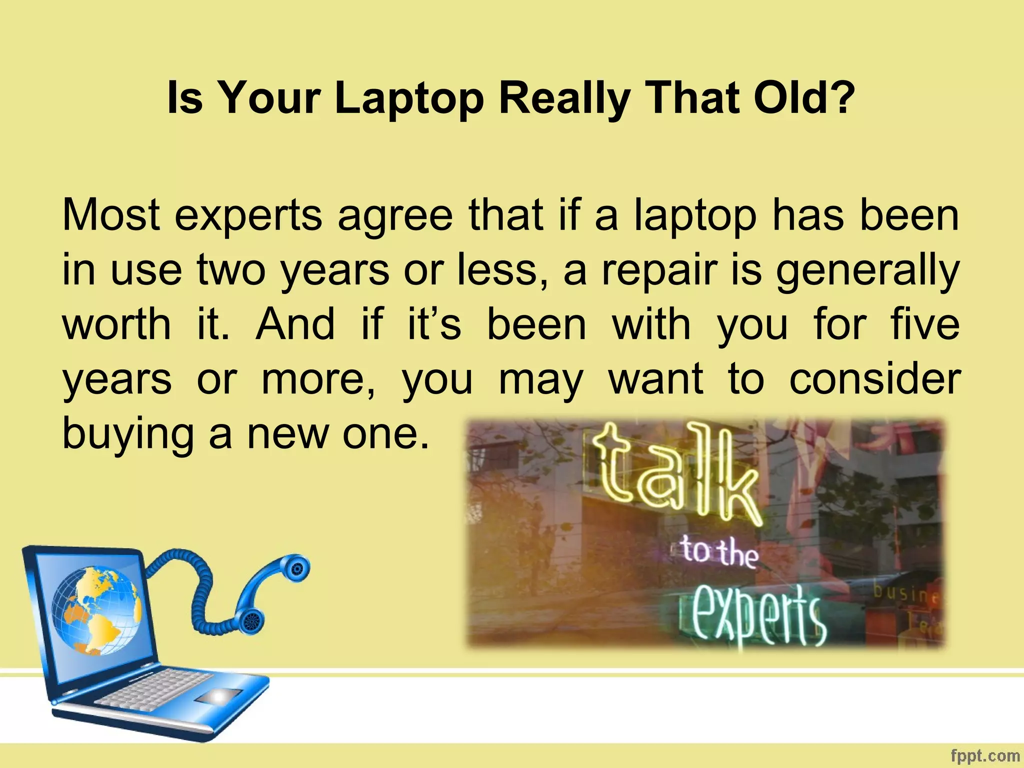 Is Your Laptop Really That Old?

Most experts agree that if a laptop has been
in use two years or less, a repair is generally
worth it. And if it’s been with you for five
years or more, you may want to consider
buying a new one.
 