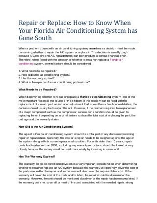 Repair or Replace: How to Know When
Your Florida Air Conditioning System has
Gone South
When a problem occurs with an air conditioning system, sometimes a decision must be made
concerning whether to repair the A/C system or replace it. This decision is usually tough
because A/C repairs and A/C replacements can both produce a serious financial strain.
Therefore, when faced with the decision of whether to repair or replace a Florida air
conditioning system, several factors should be considered.
1. What needs to be repaired?
2. How old is the air conditioning system?
3. Has the warranty expired?
4. What is the opinion of an air conditioning professional?
What Needs to be Repaired?
When determining whether to repair or replace a Florida air conditioning system, one of the
most important factors is the source of the problem. If the problem can be fixed with the
replacement of a minor part and/or labor adjustment that is less than a few hundred dollars, the
decision should usually be to repair the unit. However, if the problem requires the replacement
of a major component such as the compressor, serious consideration should be given to
replacing the unit depending on several factors such as the total cost of replacing the part, the
unit age and the warranty status.
How Old is the Air Conditioning System?
The age of a Florida air conditioning system should be a vital part of any decision concerning
repair or replacement. Generally, the cost of a repair needs to be weighed against the age of
the system along with its current operational condition. For units older than 10 years, repair
costs that total more than $300, excluding any warranty reductions, should be looked at very
closely because the money could be used more wisely by investing in a new unit.
Has The Warranty Expired?
The warranty for an air conditioning system is a very important consideration when determining
whether to repair or replace an A/C system because the warranty will generally cover the cost of
the parts needed for the repair and sometimes will also cover the required labor cost. If the
warranty will cover the cost of the parts and/or labor, the repair should be done under the
warranty. However, the unit should be monitored closely once the repair has been completed. If
the warranty does not cover all or most of the cost associated with the needed repair, strong
 