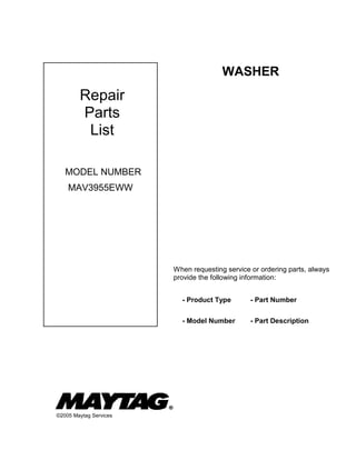 WASHER

Repair
Parts
List
MODEL NUMBER
MAV3955EWW

When requesting service or ordering parts, always
provide the following information:
- Product Type
- Model Number

©2005 Maytag Services

- Part Number
- Part Description

 