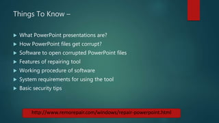 Things To Know –
 What PowerPoint presentations are?
 How PowerPoint files get corrupt?
 Software to open corrupted PowerPoint files
 Features of repairing tool
 Working procedure of software
 System requirements for using the tool
 Basic security tips
http://www.remorepair.com/windows/repair-powerpoint.html
 