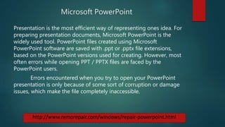 Microsoft PowerPoint
Presentation is the most efficient way of representing ones idea. For
preparing presentation documents, Microsoft PowerPoint is the
widely used tool. PowerPoint files created using Microsoft
PowerPoint software are saved with .ppt or .pptx file extensions,
based on the PowerPoint versions used for creating. However, most
often errors while opening PPT / PPTX files are faced by the
PowerPoint users.
Errors encountered when you try to open your PowerPoint
presentation is only because of some sort of corruption or damage
issues, which make the file completely inaccessible.
http://www.remorepair.com/windows/repair-powerpoint.html
 