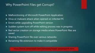 Why PowerPoint Files get Corrupt?
 Malfunctioning of Microsoft PowerPoint Application
 Virus or malware attack when opened on infected PC
 Errors while upgrading PowerPoint version
 Sudden system turn off while editing process was in progress
 Bad sector creation on storage media where PowerPoint files are
saved
 Sharing PowerPoint file over various networks
 Renaming file extension to make it compatible
http://www.remorepair.com/windows/repair-powerpoint.html
 