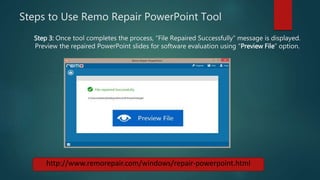 Steps to Use Remo Repair PowerPoint Tool
http://www.remorepair.com/windows/repair-powerpoint.html
Step 3: Once tool completes the process, “File Repaired Successfully” message is displayed.
Preview the repaired PowerPoint slides for software evaluation using “Preview File” option.
 
