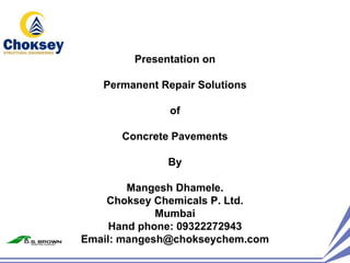 Presentation on

   Permanent Repair Solutions

               of

      Concrete Pavements

              By

        Mangesh Dhamele.
    Choksey Chemicals P. Ltd.
             Mumbai
     Hand phone: 09322272943
Email: mangesh@chokseychem.com
 