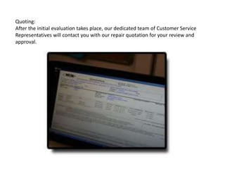 Quoting:
After the initial evaluation takes place, our dedicated team of Customer Service
Representatives will contact you with our repair quotation for your review and
approval.
 