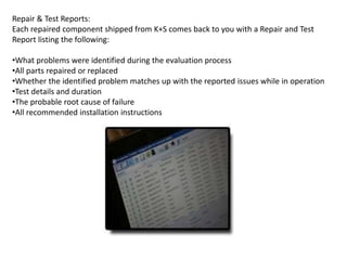 Repair & Test Reports:
Each repaired component shipped from K+S comes back to you with a Repair and Test
Report listing the following:
•What problems were identified during the evaluation process
•All parts repaired or replaced
•Whether the identified problem matches up with the reported issues while in operation
•Test details and duration
•The probable root cause of failure
•All recommended installation instructions
 