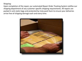 Shipping:
Upon completion of the repair, our automated Repair Order Tracking System notifies our
shipping department of any customer specific shipping requirements. All repairs are
packed in anti-static bags and protected by insta-pack foam to ensure your deliveries
arrive free of shipping damage each and every time.
 