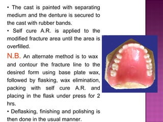 • The cast is painted with separating
medium and the denture is secured to
the cast with rubber bands.
• Self cure A.R. is applied to the
modified fracture area until the area is
overfilled.

N.B. An alternate method is to wax
and contour the fracture line to the
desired form using base plate wax,
followed by flasking, wax elimination,
packing with self cure A.R. and
placing in the flask under press for 2
hrs.
• Deflasking, finishing and polishing is
then done in the usual manner.

 