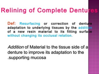 Relining of Complete Dentures
Def:

Resurfacing or correction of denture
adaptation to underlying tissues by the addition
of a new resin material to its fitting surface
without changing its occlusal relation.

Addition of Material to the tissue side of a
denture to improve its adaptation to the
.supporting mucosa

 