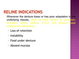 Whenever the denture loses or has poor adaptation to the
underlying tissues, while all other factors as occlusion,
esthetics, centric relation, V.D.O. and denture base
material are satisfactory.


Loss of retention



Instability



Food under denture



Abused mucosa

 