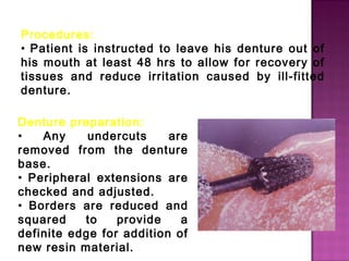 Procedures:
• Patient is instructed to leave his denture out of
his mouth at least 48 hrs to allow for recovery of
tissues and reduce irritation caused by ill-fitted
denture.
Denture preparation:
•
Any
undercuts
are
removed from the denture
base.
• Peripheral extensions are
checked and adjusted.
• Borders are reduced and
squared
to
provide
a
definite edge for addition of
new resin material.

 