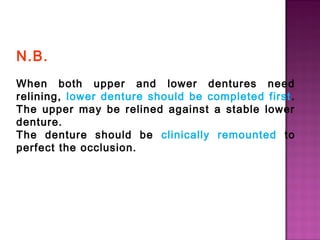 N.B.
When both upper and lower dentures need
relining, lower denture should be completed first .
The upper may be relined against a stable lower
denture.
The denture should be clinically remounted to
perfect the occlusion.

 