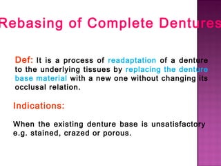 Rebasing of Complete Dentures
Def: It is a process of readaptation of a denture
to the underlying tissues by replacing the denture
base material with a new one without changing its
occlusal relation.

Indications:
When the existing denture base is unsatisfactory
e.g. stained, crazed or porous.

 