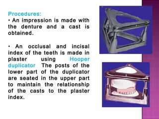 Procedures:
• An impression is made with
the denture and a cast is
obtained.
• An occlusal and incisal
index of the teeth is made in
plaster
using
Hooper
duplicator The posts of the
lower part of the duplicator
are seated in the upper part
to maintain the relationship
of the casts to the plaster
index.

 