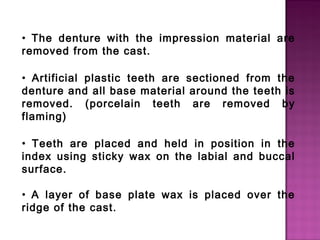 • The denture with the impression material are
removed from the cast.
• Artificial plastic teeth are sectioned from the
denture and all base material around the teeth is
removed. (porcelain teeth are removed by
flaming)
• Teeth are placed and held in position in the
index using sticky wax on the labial and buccal
surface.
• A layer of base plate wax is placed over the
ridge of the cast.

 
