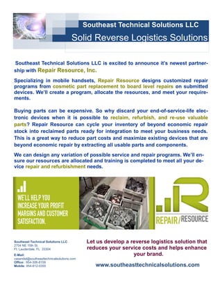 Southeast Technical Solutions LLC
                                     Solid Reverse Logistics Solutions

Southeast Technical Solutions LLC is excited to announce it’s newest partner-
ship with Repair Resource, Inc.
Specializing in mobile handsets, Repair Resource designs customized repair
programs from cosmetic part replacement to board level repairs on submitted
devices. We’ll create a program, allocate the resources, and meet your require-
ments.

Buying parts can be expensive. So why discard your end-of-service-life elec-
tronic devices when it is possible to reclaim, refurbish, and re-use valuable
parts? Repair Resource can cycle your inventory of beyond economic repair
stock into reclaimed parts ready for integration to meet your business needs.
This is a great way to reduce part costs and maximize existing devices that are
beyond economic repair by extracting all usable parts and components.
We can design any variation of possible service and repair programs. We’ll en-
sure our resources are allocated and training is completed to meet all your de-
vice repair and refurbishment needs.




Southeast Technical Solutions LLC           Let us develop a reverse logistics solution that
2704 NE 15th St.
Ft. Lauderdale, FL 33304                    reduces your service costs and helps enhance
E-Mail:                                                       your brand.
casandel@southeasttechnicalsolutions.com
Office: 954-306-8159
Mobile: 954-812-0355                           www.southeasttechnicalsolutions.com
 