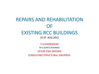 REPAIRS AND REHABILITATION
OF
EXISTING RCC BUILDINGS
31 ST AUG.2012
C.V.KHANDEKAR
M.E.(STRCT) ROORKEE
EX-EXE.ENG.(MCGM)
CONSULTING STRUCTURAL ENGINEER.
 