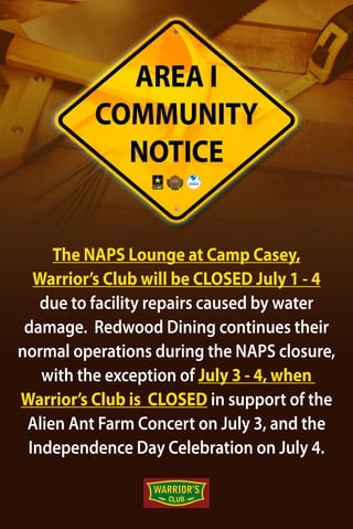 The NAPS Lounge at Camp Casey,
Warrior’s Club will be CLOSED July 1 - 4
due to facility repairs caused by water
damage. Redwood Dining continues their
normal operations during the NAPS closure,
with the exception of July 3 - 4, when
Warrior’s Club is CLOSED in support of the
Alien Ant Farm Concert on July 3, and the
Independence Day Celebration on July 4.
AREA I
COMMUNITY
NOTICE
 