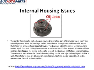 Internal Housing Issues




•   The center housing of a turbocharger may be the smallest part of the turbo but is easily the
    most important. All of the bearings and oil lines are run through this section which means
    that if there is an issue here it spells trouble. The bearings sit in this center section and are
    cooled by oil that runs through the unit and in some turbos coolant as well. With the oil flow
    restricted or stopped for even a faction of a second, the bearings will fail due to overheating.
    This section is also where the shaft is housed, riding on the bearings and relying on oil flow as
    well. Many failures that are blamed on manufactured defects can be tracked back to this
    section once the unit is disassembled.


source: http://www.buyautoparts.com/howto/diagnosing-a-defective-turbo.htm
 