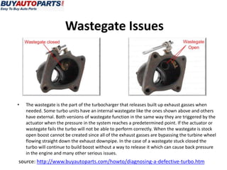 Wastegate Issues




•   The wastegate is the part of the turbocharger that releases built up exhaust gasses when
    needed. Some turbo units have an internal wastegate like the ones shown above and others
    have external. Both versions of wastegate function in the same way they are triggered by the
    actuator when the pressure in the system reaches a predetermined point. If the actuator or
    wastegate fails the turbo will not be able to perform correctly. When the wastegate is stock
    open boost cannot be created since all of the exhaust gasses are bypassing the turbine wheel
    flowing straight down the exhaust downpipe. In the case of a wastegate stuck closed the
    turbo will continue to build boost without a way to release it which can cause back pressure
    in the engine and many other serious issues.
source: http://www.buyautoparts.com/howto/diagnosing-a-defective-turbo.htm
 