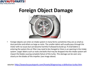 Foreign Object Damage




•   Foreign objects can enter an intake system in many forms sometimes they are as small as
    dust particles and others as large as rocks. The smaller debris will usually pass through the
    motor with no issues but can become harmful if allowed to build up. If small debris is
    entering the system the air filter may need to be changed or there is an opening in the intake
    system. Larger debris such as rocks and bolts that may be dropped into the intake system will
    impact the blades causing complete failure of the turbo. This damage can be seen very
    clearly on the blades of the impeller. (see image above)



source: http://www.buyautoparts.com/howto/diagnosing-a-defective-turbo.htm
 