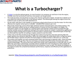 What is a Turbocharger?
•   A Turbo is run by the exhaust gasses. Its main function is to compress air and force it into the engine,
    thereby more fuel can be burnt and thus more power can be generated.
•   The turbo has been around almost as long as the internal combustion engine. A turbo has 2 wheels on it
    one called the turbine and this sits in the exhaust system. The exhaust gas leaving the engine forces the
    turbine to spin as well as the shaft attached to it.
•   On the other side there is the impeller or compressor wheel which forces air into the motor. For this to be
    effective the impellor wheel spins at 120,000 - 150,000 RPM (rotations per min)
•   Many kinds of bearings used at these high rotational speeds need lubrication and cooling systems. The
    turbo's lubrication system can be an isolated system or receive oil from the engine's oil supply. The
    lubrication system can also double as a cooling system and separate coolant can be pumped through
    another outside source for additional cooling or the turbine may be air cooled. In automotive applications
    using the engine cooling and oil system to cool the turbo is common place. Specialized types of bearings
    can eliminate the need for oil cooling or engine coolant to cool the turbo.
•   Turbos rely on the flow of exhaust gas through the turbine housing they only start spinning after the
    engine ignition has started to take place. When the turbo begins to create boost there is a lag from when
    the throttle body is opened and when the boost begins to build and that is referred to as "turbo lag".
•   The turbine and impeller are each contained within their own housing on opposite sides. These housings
    collect and direct the gas flow. The size and shape can dictate the performance characteristics of the
    overall turbocharger. The area of the cone radius from center hub is expressed as a ratio (AR, A/R, or A:R).
    Often the same basic turbocharger assembly will be available from the manufacturer with multiple AR
    choices for the turbine housing and sometimes the compressor cover as well. This allows the designer of
    the engine to tailor the compromises between performance, response and efficiency to the application or
    preference.



     source: http://www.buyautoparts.com/howto/what-is-a-turbocharger.htm
 