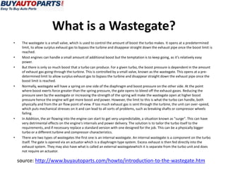 What is a Wastegate?
•    The wastegate is a small valve, which is used to control the amount of boost the turbo makes. It opens at a predetermined
     limit, to allow surplus exhaust gas to bypass the turbine and disappear straight down the exhaust pipe once the boost limit is
     reached.
•    Most engines can handle a small amount of additional boost but the temptation is to keep going, as it's relatively easy
     power.
•    But there is only so much boost that a turbo can produce. For a given turbo, the boost pressure is dependent in the amount
     of exhaust gas going through the turbine. This is controlled by a small valve, known as the wastegate. This opens at a pre-
     determined limit to allow surplus exhaust gas to bypass the turbine and disappear straight down the exhaust pipe once the
     boost limit is reached.
•    Normally, wastegate will have a spring on one side of the diaphragm and boost pressure on the other side. At the point
     where boost exerts force greater than the spring pressure, the gate opens to bleed off the exhaust gases. Reducing the
     pressure seen by the wastegate or increasing the strength of the spring will make the wastegate open at higher boost
     pressure hence the engine will get more boost and power. However, the limit to this is what the turbo can handle, both
     physically and from the air flow point of view. If too much exhaust gas is sent through the turbine, the unit can over-speed,
     which puts mechanical stresses on it and can lead to all sorts of problems, such as breaking shafts or compressor wheels
     failing.
•    In Addition, the air flowing into the engine can start to get very unpredictable, a situation known as "surge". This can have
     very detrimental effects on the engine's internals and power delivery. The solution is to tailor the turbo itself to the
     requirements, and if necessary replace a standard version with one designed for the job. This can be a physically bigger
     turbo or a different turbine and compressor characteristics.
•    There are two types of wastegates the first one is an internal wastegate. An internal wastegate is a component on the turbo
     itself. The gate is opened via an actuator which is a diaphragm type system. Excess exhaust is then fed directly into the
     exhaust system. They may also have what is called an external wastegatewhich it is separate from the turbo unit and does
     not require an actuator.

    source: http://www.buyautoparts.com/howto/introduction-to-the-wastegate.htm
 