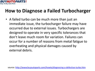 How to Diagnose a Failed Turbocharger
• A failed turbo can be much more than just an
  immediate issue, the turbocharger failure may have
  occurred due to external issues. Turbochargers are
  designed to operate in very specific tolerances that
  don’t leave much room for variation. Failures can
  occur for a number of reasons from metal fatigue to
  overheating and physical damages caused by
  external debris.



 source: http://www.buyautoparts.com/howto/diagnosing-a-defective-turbo.htm
 