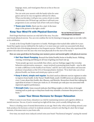 language, music, and visual games that are as fun as they are
           challenging.
           You can write your answers with the handy stylus for some
           games and use its voice recognition software for others.
           When you first play, it will give you a series of tests in order
           to determine your DS brain age, and then it will track your
           progression so you can keep track of how well you’re doing.8
         •  ease your brain. Here’s one for a start. Is the inner
           T
            shape in the picture to the right a circle?                                                         9


    Keep Your Mind Fit with Physical Exercise                                 You can find 49 more brain teasers at
                                                                              www.sharpbrains.com/teasers/
    Don’t forget that brain exercises are only half of the story. You also
need steady physical exercise. You can even combine the two by listening to language tapes as you take walks
or do calisthenics.
    A study at the Group Health Cooperative in Seattle, Washington that tracked older adults for 6 years
found that regular exercise (defined for the study as 3 or more times per week) was associated with about
one-third the risk of developing dementia as less frequent exercise. What’s more, those who experienced the
greatest risk reduction were the ones who were least physically fit at the start of the study. 10
   Here are some good ideas for boosting your memory power and mental agility with physical exercise:
         •  et Your Heart Pumping. Research has linked healthy brains to healthy hearts. Walking,
           G
            running, swimming and biking are all ways of getting your heart rate up.
            “Some people age more successfully than others, and our findings suggest that everyday
            behaviors and preventive measures – many involved in promoting heart health – may be able
            to make a difference in the health of our brains,” said Dr. Ian Cook, lead author and associate
            professor of psychiatry at the UCLA Neuropsychiatric Institute. “If we don’t take care of our
            physical health, our brains and minds pay a price as well.” 12
         • Keep it short, simple and regular. You don’t need an elaborate exercise regimen in order
            to improve brain health. In the Nurses’ Health Study, nearly 122,000 nurses are asked questions
            every 2 years about their health, diet, illnesses, and lifestyles. Researchers found that walking the
            equivalent of at least 1½ hours per week at a 21-30 minute-per-mile pace was associated with
            improved cognitive performance.
         • Strength train. Some research indicates that lifting weights or other forms of strength
            training such as push-ups or deep knee bends may stimulate a hormone that protects your
            brain. 11
                Lower Your Stress Hormone for Deeper Relaxation
  When it comes to your brain, relaxation is as vital for maintaining memory and cognitive abilities as
mental exercises. You see, if you’re wound up too tight all the time, you’re actually killing brain cells.
   Stress is a leading cause of mental deterioration as you age. Here’s why: when you’re feeling stressed, your
body produces the hormone cortisol. In moderate amounts, cortisol is not that big of a deal. But in larger
amounts, it becomes toxic to your brain cells.
   Over time, too much stress-induced cortisol ruins your brain’s “biochemical integrity” causing the mental
 