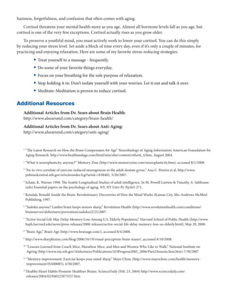haziness, forgetfulness, and confusion that often comes with aging.
    Cortisol threatens your mental health more as you age. Almost all hormone levels fall as you age, but
cortisol is one of the very few exceptions. Cortisol actually rises as you grow older.
    To preserve a youthful mind, you must actively work to lower your cortisol. You can do this simply
by reducing your stress level. Set aside a block of time every day, even if it’s only a couple of minutes, for
practicing and enjoying relaxation. Here are some of my favorite stress-reducing strategies:
             • Treat yourself to a massage - frequently.
             • Do some of your favorite things everyday.
             • Focus on your breathing for the sole purpose of relaxation.
             • Stop holding it in: Don’t isolate yourself with your worries. Let it out and talk it over.
             • Meditate: Meditation is proven to reduce cortisol.

Additional Resources
    Additional Articles from Dr. Sears about Brain Health:
    http://www.alsearsmd.com/category/brain-health/
    Additional Articles from Dr. Sears about Anti-Aging:
    http://www.alsearsmd.com/category/anti-aging/


    1
        “
         The Latest Research on How the Brain Compensates for Age” Neurobiology of Aging Information American Foundation for
        Aging Research: http://www.healthandage.com/html/min/afar/content/other6_4.htm, August 2004.
    2
        “What is neuroplasticity, anyway?” Memory Zine (http://www.memoryzine.com/neuroplasticity.htm), accessed 8/1/2008.
    3
        “
        An in vivo correlate of exercise-induced neurogenesis in the adult dentate gyrus.” Ana C. Pereira et al, http://www.
        pubmedcentral.nih.gov/articlerender.fcgi?artid=1838482, 3/20/2007.
    4
        S
         chaie, K. Warner 1998. The Seattle Longitudinal Studies of adult intelligence. In M. Powell Lawton  Timothy A. Salthouse
        (eds) Essential papers on the psychology of aging. NY, NY Univ Pr. Pp263-271.
    5
        K
         otulak, Ronald. Inside the Brain: Revolutionary Discoveries of How the Mind Works (Kansas City, Mo.:Andrews McMeel
        Publishing, 1997.
    6
        “
         Sudoku anyone? Limber brain keeps seniors sharp,” Revolution Health (http://www.revolutionhealth.com/conditions/
        brainnerves/alzheimers/prevention/sudoku)2/25/2007.
    7
        “
        Active Social Life May Delay Memory Loss Among U.S. Elderly Population,” Harvard School of Public Health (http://www.
        hsph.harvard.edu/news/press-releases/2008-releases/active-social-life-delay-memory-loss-us-elderly.html), May 29, 2008.
    8
        “Brain Age,” Brain Age (http://www.brainage.com/), accessed 8/4/2008.
    9
        http://www.sharpbrains.com/blog/2006/10/19/visual-perception-brain-teaser/, accessed 8/10/2008.
    10
         “
          Lessons Learned from Couch Mice, Marathon Mice, and Men and Women Who Like to Walk,” National Institute on
         Ageing (http://www.nia.nih.gov/Alzheimers/Publications/ADProgress2005_2006/Part2/lessons.htm.htm) 7/30/2007
    11
         “
          Memory improvement: Exercise keeps your mind sharp,” Mayo Clinic (http://www.mayoclinic.com/health/memory-
         improvement/HA00085), 4/30/2007.
    12 
         Healthy Heart Habits Promote Healthier Brains. ScienceDaily (Feb. 23, 2004) http://www.sciencedaily.com/
         releases/2004/02/040223075557.htm
 
