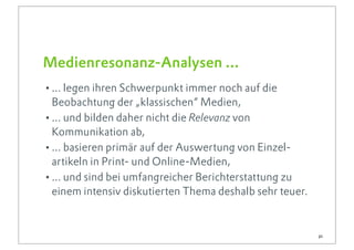 Medienresonanz-Analysen ...
•... legen ihren Schwerpunkt immer noch auf die
 Beobachtung der „klassischen“ Medien,
•... und bilden daher nicht die Relevanz von
 Kommunikation ab,
•... basieren primär auf der Auswertung von Einzel-
 artikeln in Print- und Online-Medien,
•... und sind bei umfangreicher Berichterstattung zu
 einem intensiv diskutierten Thema deshalb sehr teuer.


                                                         21
 
