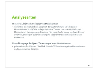 Analysearten
Thesaurus-Analysen: Vergleich von Unternehmen
• vermitteln einen objektiven Vergleich der Wahrnehmung verschiedener
  Unternehmen. Vordefinierte Begriffslisten – Thesauri – zu unterschiedlichen
  Dimensionen (Management, Produkte/Services, Performance etc.) werden auf
  ihre Verwendung im Zusammenhang mit anderen Unternehmen der Branche
  untersucht.

Natural Language Analysen: Tiefenanalyse eines Unternehmens
• geben einen detaillierten Überblick über die Wahrnehmung eines Unternehmens
  und der genutzten Sprache.




                                                                                24
 