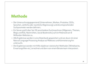 Methode
• Der Untersuchungsgegenstand (Unternehmen, Marken, Produkte, CEOs,
    Sprachen, zeitliche oder räumliche Abgrenzung) und die entsprechenden
    Suchparameter werden definiert.
•   Ein Server greift über fast 50 verschiedene Suchmaschinen (Allgemein, Themen,
    Blogs und RSS, Nachrichten, Social Bookmarks) auf ein Potenzial von 8
    Milliarden Websites zu.
•   Alle Ergebnisse werden in eine Datenbank gespeichert und von da an mit einer
    Natural Language Processing Analyse auf Relevanz und Konnotierung hin
    untersucht.
•   Die Ergebnisse werden mit Hilfe objektiver statistischer Methoden (Mittelwerte,
    Erwartungsfilter etc.) errechnet und dann von einem Beraterteam interpretiert.




                                                                                      25
 