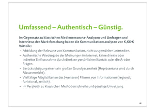 Umfassend – Authentisch – Günstig.
Im Gegensatz zu klassischen Medienresonanz-Analysen und Umfragen und
Interviews der Marktforschung haben die Kommunikationsanalysen von K,K&K
Vorteile:
• Abbildung der Relevanz von Kommunikation, nicht ausgewählter Leitmedien.
• Authentische Wiedergabe der Meinungen im Internet, keine direkte oder
   indirekte Einflussnahme durch direkten persönlichen Kontakt oder die Art der
   Fragen.
• Berücksichtigung einer sehr großen Grundgesamtheit (Repräsentanz wird durch
   Masse erreicht).
• Vielfältige Möglichkeiten des (weiteren) Filterns von Informationen (regional,
   funktional, zeitlich).
• Im Vergleich zu klassischen Methoden schnelle und günstige Umsetzung.


                                                                                   40
 