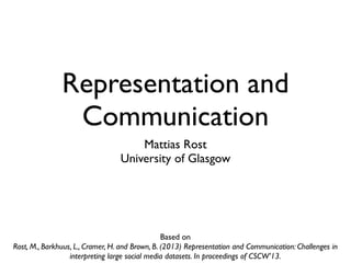 Representation and
                Communication
                                      Mattias Rost
                                  University of Glasgow




                                                 Based on
Rost, M., Barkhuus, L., Cramer, H. and Brown, B. (2013) Representation and Communication: Challenges in
                  interpreting large social media datasets. In proceedings of CSCW’13.
 