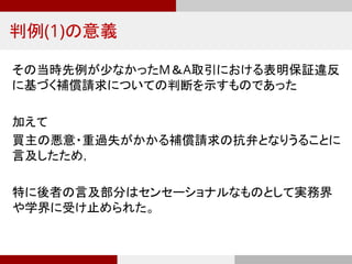 判例(1)の意義
その当時先例が少なかったM＆A取引における表明保証違反
に基づく補償請求についての判断を示すものであった
加えて
買主の悪意・重過失がかかる補償請求の抗弁となりうることに
言及したため，
特に後者の言及部分はセンセーショナルなものとして実務界
や学界に受け止められた。
 