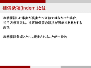 補償条項(Indem.)とは
表明保証した事実が真実かつ正確ではなかった場合，
相手方当事者は，損害賠償等の請求が可能であるとする
条項
表明保証条項とともに規定されることが一般的
 