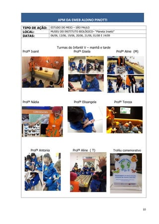APM DA EMEB ALDINO PINOTTI
10
TIPO DE AÇÃO: ESTUDO DO MEIO – SÃO PAULO
LOCAL: MUSEU DO INSTITUTO BIOLÓGICO– “Planeta Inseto”
DATAS: 06/06, 13/06, 19/06, 20/06, 21/06, 01/08 E 14/09
Turmas do Infantil V – manhã e tarde
Profª Ivanil Profª Gisela Profª Aline (M)
Profª Nádia Profª Elisangela Profª Tereza
Profª Antonia Profª Aline ( T) Troféu comemorativo
 