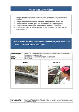 APM DA EMEB ALDINO PINOTTI
3
1. Compra de cadeiras fixas e giratórias para uso na sala das professoras e
Diretoria.
2. Compra de três caixas de som portáteis, via Bluethooth, marca JBL.
3. Compra de mini projetor, para uso de professoras e equipe gestora.
4. Compra de tripé profissional, para máquina fotográfica e celular.
5. Compra de notebook, marca LeNovo, modelo Ideapad 330, para uso da
equipe gestora.
2 – REGISTRO FOTOGRÁFICO DAS AÇÕES REALIZADAS, COM INDICAÇÃO
DE DATA OU PERÍODO DA EXECUÇÃO:
TIPO DE AÇÃO: TROCA DA TERRA DA HORTA E SERVIÇO DE DRENAGEM DOS CANTEIROS-
CUSTEIO DE MANUTENÇÃO
LOCAL: CANTEIROS DA HORTA DA EMEB ALDINO PINOTTI
DATA: 15/05/2018
ANTES DEPOIS
TIPO DE AÇÃO: INSTALAÇÃO DE CORRIMÃO , COM TELA DE NYLON, NA ESCADA DA QUADRA,
DO LADO DIREITO.
 