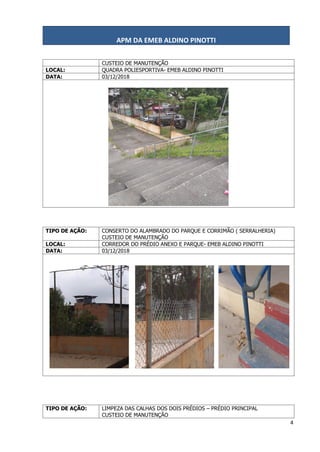 APM DA EMEB ALDINO PINOTTI
4
CUSTEIO DE MANUTENÇÃO
LOCAL: QUADRA POLIESPORTIVA- EMEB ALDINO PINOTTI
DATA: 03/12/2018
TIPO DE AÇÃO: CONSERTO DO ALAMBRADO DO PARQUE E CORRIMÃO ( SERRALHERIA)
CUSTEIO DE MANUTENÇÃO
LOCAL: CORREDOR DO PRÉDIO ANEXO E PARQUE- EMEB ALDINO PINOTTI
DATA: 03/12/2018
TIPO DE AÇÃO: LIMPEZA DAS CALHAS DOS DOIS PRÉDIOS – PRÉDIO PRINCIPAL
CUSTEIO DE MANUTENÇÃO
 