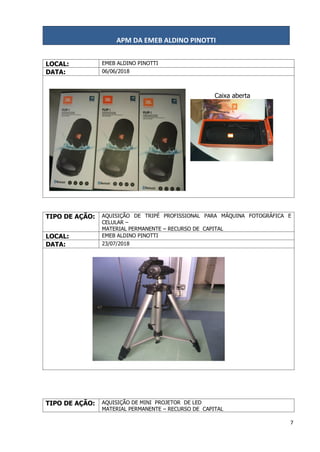 APM DA EMEB ALDINO PINOTTI
7
LOCAL: EMEB ALDINO PINOTTI
DATA: 06/06/2018
Caixa aberta
TIPO DE AÇÃO: AQUISIÇÃO DE TRIPÉ PROFISSIONAL PARA MÁQUINA FOTOGRÁFICA E
CELULAR –
MATERIAL PERMANENTE – RECURSO DE CAPITAL
LOCAL: EMEB ALDINO PINOTTI
DATA: 23/07/2018
TIPO DE AÇÃO: AQUISIÇÃO DE MINI PROJETOR DE LED
MATERIAL PERMANENTE – RECURSO DE CAPITAL
 