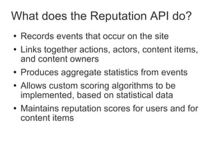 What does the Reputation API do? Records events that occur on the site Links together actions, actors, content items, and content owners Produces aggregate statistics from events Allows custom scoring algorithms to be implemented, based on statistical data Maintains reputation scores for users and for content items 