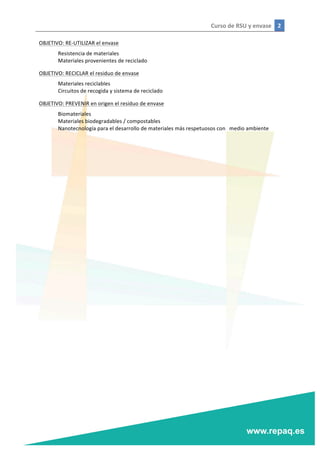 Curso	
  de	
  RSU	
  y	
  envase	
   2	
  
	
  
	
  
OBJETIVO:	
  RE-­‐UTILIZAR	
  el	
  envase	
  
	
   Resistencia	
  de	
  materiales	
  
	
   Materiales	
  provenientes	
  de	
  reciclado	
  
OBJETIVO:	
  RECICLAR	
  el	
  residuo	
  de	
  envase	
  
	
   Materiales	
  reciclables	
  
	
   Circuitos	
  de	
  recogida	
  y	
  sistema	
  de	
  reciclado	
  
OBJETIVO:	
  PREVENIR	
  en	
  origen	
  el	
  residuo	
  de	
  envase	
  
	
   Biomateriales	
  
	
   Materiales	
  biodegradables	
  /	
  compostables	
  
	
   Nanotecnología	
  para	
  el	
  desarrollo	
  de	
  materiales	
  más	
  respetuosos	
  con	
  	
   medio	
  ambiente	
  
	
  
	
  
	
  
	
  
	
  
 