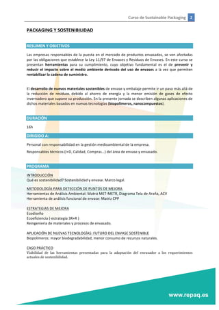 Curso	
  de	
  Sustainable	
  Packaging	
   2	
  
	
  
	
  
PACKAGING	
  Y	
  SOSTENIBILIDAD	
  
	
  
RESUMEN	
  Y	
  OBJETIVOS	
  
Las	
  empresas	
  responsables	
  de	
  la	
  puesta	
  en	
  el	
  mercado	
  de	
  productos	
  envasados,	
  se	
  ven	
  afectadas	
  
por	
  las	
  obligaciones	
  que	
  establece	
  la	
  Ley	
  11/97	
  de	
  Envases	
  y	
  Residuos	
  de	
  Envases.	
  En	
  este	
  curso	
  se	
  
presentan	
   herramientas	
   para	
   su	
   cumplimiento,	
   cuyo	
   objetivo	
   fundamental	
   es	
   el	
   de	
   prevenir	
   y	
  
reducir	
  el	
  impacto	
  sobre	
  el	
  medio	
  ambiente	
  derivado	
  del	
  uso	
  de	
  envases	
  a	
  la	
  vez	
  que	
  permiten	
  
rentabilizar	
  la	
  cadena	
  de	
  suministro.	
  
	
  
El	
  desarrollo	
  de	
  nuevos	
  materiales	
  sostenibles	
  de	
  envase	
  y	
  embalaje	
  permite	
  ir	
  un	
  paso	
  más	
  allá	
  de	
  
la	
   reducción	
   de	
   residuos	
   debido	
   al	
   ahorro	
   de	
   energía	
   y	
   la	
   menor	
   emisión	
   de	
   gases	
   de	
   efecto	
  
invernadero	
  que	
  supone	
  su	
  producción.	
  En	
  la	
  presente	
  jornada	
  se	
  describen	
  algunas	
  aplicaciones	
  de	
  
dichos	
  materiales	
  basados	
  en	
  nuevas	
  tecnologías	
  (biopolímeros,	
  nanocompuestos).	
  
	
  
DURACIÓN	
  
16h	
  
DIRIGIDO	
  A:	
  
Personal	
  con	
  responsabilidad	
  en	
  la	
  gestión	
  medioambiental	
  de	
  la	
  empresa.	
  
Responsables	
  técnicos	
  (I+D,	
  Calidad,	
  Compras…)	
  del	
  área	
  de	
  envase	
  y	
  envasado.	
  
	
  
PROGRAMA	
  
INTRODUCCIÓN	
  
Qué	
  es	
  sostenibilidad?	
  Sostenibilidad	
  y	
  envase.	
  Marco	
  legal.	
  
METODOLOGÍA	
  PARA	
  DETECCIÓN	
  DE	
  PUNTOS	
  DE	
  MEJORA	
  
Herramientas	
  de	
  Análisis	
  Ambiental:	
  Matriz	
  MET-­‐METR,	
  Diagrama	
  Tela	
  de	
  Araña,	
  ACV	
  
Herramienta	
  de	
  análisis	
  funcional	
  de	
  envase:	
  Matriz	
  CPP	
  
	
  
ESTRATEGIAS	
  DE	
  MEJORA	
  
Ecodiseño	
  
Ecoeficiencia	
  (·∙estrategia	
  3R+R	
  )	
  
Reingeniería	
  de	
  materiales	
  y	
  procesos	
  de	
  envasado.	
  
	
  
APLICACIÓN	
  DE	
  NUEVAS	
  TECNOLOGÍAS:	
  FUTURO	
  DEL	
  ENVASE	
  SOSTENIBLE	
  
Biopolímeros:	
  mayor	
  biodegradabilidad,	
  menor	
  consumo	
  de	
  recursos	
  naturales.	
  
	
  
CASO	
  PRÁCTICO	
  
Viabilidad	
   de	
   las	
   herramientas	
   presentadas	
   para	
   la	
   adaptación	
   del	
   envasador	
   a	
   los	
   requerimientos	
  
actuales	
  de	
  sostenibilidad.	
  	
  
 