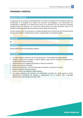 Curso	
  de	
  Packaging	
  y	
  Logística	
   2	
  
	
  
	
  
PACKAGING	
  Y	
  LOGÍSTICA	
  
	
  
RESUMEN	
  Y	
  OBJETIVOS	
  
La	
  aportación	
  de	
  los	
  envases	
  y	
  embalajes	
  ([E+E])	
  a	
  la	
  mejora	
  competitiva	
  de	
  las	
  empresas	
  puede	
  ser	
  
considerable	
   si	
   la	
   totalidad	
   de	
   la	
   cadena	
   de	
   suministro	
   de	
   packaging	
   y	
   sus	
   interacciones	
   son	
  
consideradas	
  y	
  analizadas.	
  En	
  el	
  diseño	
  de	
  los	
  [E+E],	
  no	
  es	
  suficiente	
  con	
  que	
  cada	
  área	
  contemple	
  
variables	
   locales	
   de	
   eficiencia,	
   sin	
   conocer	
   las	
   repercusiones	
   que	
   estas	
   decisiones	
   tienen	
   en	
   la	
  
pérdida	
  de	
  eficiencia	
  global	
  del	
  funcionamiento	
  de	
  la	
  cadena	
  de	
  suministro.	
  
En	
  este	
  contexto,	
  este	
  curso	
  presenta	
  un	
  modelo	
  de	
  gestión	
  para	
  el	
  diseño	
  de	
  los	
  [E+E]	
  que	
  permite	
  
el	
  desarrollo	
  eficiente	
  e	
  integral	
  de	
  los	
  mismos,	
  considerando	
  el	
  ciclo	
  logístico	
  global.	
  
	
  
DURACIÓN	
  
8h	
  
DIRIGIDO	
  A:	
  
Responsables	
  técnicos	
  de	
  packaging	
  y	
  logística.	
  
	
  
PROGRAMA	
  
• La	
  cadena	
  logística:	
  definición	
  de	
  ciclo	
  de	
  distribución.	
  Terminología	
  Packaging	
  Logistics	
  
• Estudio	
   y	
   evaluación	
   de	
   riesgos	
   en	
   cadena	
   logística	
   según	
   tipo	
   de	
   transporte,	
   manipulación	
   y	
  
condiciones	
  de	
  almacenamiento.	
  
• Determinación	
  de	
  la	
  fragilidad	
  del	
  producto.	
  Cálculo	
  de	
  esfuerzos	
  
• Diseño	
  estructural	
  del	
  embalaje	
  
• Ensayos	
  de	
  verificación:	
  Tests	
  de	
  almacenaje	
  y	
  transporte,	
  normativas	
  de	
  ensayo	
  
• Eficiencia	
  logística:	
  el	
  envase	
  modular	
  
• Pautas	
  y	
  criterios	
  de	
  calidad	
  en	
  cadena	
  logística	
  
• Las	
   nuevas	
   exigencias	
   del	
   comercio	
   y	
   la	
   distribución.	
   Formatos	
   de	
   rápida	
   puesta	
   en	
   lineal.	
  
Identificación	
   automática	
   de	
   artículos	
   y	
   agrupaciones	
   con	
   el	
   sistema	
   EAN.	
   Simbología	
  
Radiofrecuencia	
  de	
  identificación	
  RFID	
  y	
  EPC.	
  
	
  
 