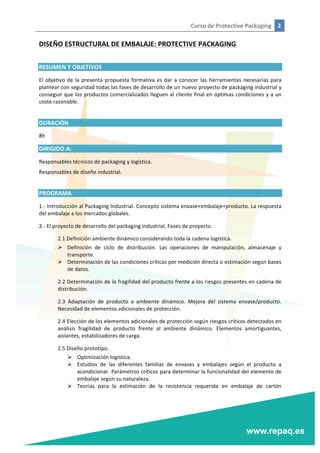 Curso	
  de	
  Protective	
  Packaging	
   2	
  
	
  
	
  
DISEÑO	
  ESTRUCTURAL	
  DE	
  EMBALAJE:	
  PROTECTIVE	
  PACKAGING	
  
	
  
RESUMEN	
  Y	
  OBJETIVOS	
  
El	
  objetivo	
  de	
  la	
  presenta	
  propuesta	
  formativa	
  es	
  dar	
  a	
  conocer	
  las	
  herramientas	
  necesarias	
  para	
  
plantear	
  con	
  seguridad	
  todas	
  las	
  fases	
  de	
  desarrollo	
  de	
  un	
  nuevo	
  proyecto	
  de	
  packaging	
  industrial	
  y	
  
conseguir	
  que	
  los	
  productos	
  comercializados	
  lleguen	
  al	
  cliente	
  final	
  en	
  óptimas	
  condiciones	
  y	
  a	
  un	
  
coste	
  razonable.	
  
	
  
DURACIÓN	
  
8h	
  
DIRIGIDO	
  A:	
  
Responsables	
  técnicos	
  de	
  packaging	
  y	
  logística.	
  
Responsables	
  de	
  diseño	
  industrial.	
  
	
  
PROGRAMA	
  
1.-­‐	
  Introducción	
  al	
  Packaging	
  Industrial.	
  Concepto	
  sistema	
  envase+embalaje+producto.	
  La	
  respuesta	
  
del	
  embalaje	
  a	
  los	
  mercados	
  globales.	
  
2.-­‐	
  El	
  proyecto	
  de	
  desarrollo	
  del	
  packaging	
  industrial.	
  Fases	
  de	
  proyecto.	
  
2.1	
  Definición	
  ambiente	
  dinámico	
  considerando	
  toda	
  la	
  cadena	
  logística.	
  
Ø Definición	
   de	
   ciclo	
   de	
   distribución.	
   Las	
   operaciones	
   de	
   manipulación,	
   almacenaje	
   y	
  
transporte.	
  
Ø Determinación	
  de	
  las	
  condiciones	
  críticas	
  por	
  medición	
  directa	
  o	
  estimación	
  según	
  bases	
  
de	
  datos.	
  
2.2	
  Determinación	
  de	
  la	
  fragilidad	
  del	
  producto	
  frente	
  a	
  los	
  riesgos	
  presentes	
  en	
  cadena	
  de	
  
distribución.	
  
2.3	
   Adaptación	
   de	
   producto	
   a	
   ambiente	
   dinámico.	
   Mejora	
   del	
   sistema	
   envase/producto.	
  
Necesidad	
  de	
  elementos	
  adicionales	
  de	
  protección.	
  
2.4	
  Elección	
  de	
  los	
  elementos	
  adicionales	
  de	
  protección	
  según	
  riesgos	
  críticos	
  detectados	
  en	
  
análisis	
   fragilidad	
   de	
   producto	
   frente	
   al	
   ambiente	
   dinámico.	
   Elementos	
   amortiguantes,	
  
aislantes,	
  estabilizadores	
  de	
  carga.	
  
2.5	
  Diseño	
  prototipo.	
  
Ø Optimización	
  logística.	
  
Ø Estudios	
   de	
   las	
   diferentes	
   familias	
   de	
   envases	
   y	
   embalajes	
   según	
   el	
   producto	
   a	
  
acondicionar.	
  Parámetros	
  críticos	
  para	
  determinar	
  la	
  funcionalidad	
  del	
  elemento	
  de	
  
embalaje	
  según	
  su	
  naturaleza.	
  
Ø Teorías	
   para	
   la	
   estimación	
   de	
   la	
   resistencia	
   requerida	
   en	
   embalaje	
   de	
   cartón	
  
 