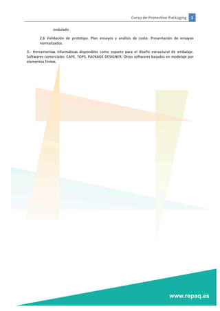 Curso	
  de	
  Protective	
  Packaging	
   3	
  
	
  
	
  
ondulado.	
  
2.6	
   Validación	
   de	
   prototipo.	
   Plan	
   ensayos	
   y	
   análisis	
   de	
   coste.	
   Presentación	
   de	
   ensayos	
  
normalizados.	
  
3.-­‐	
   Herramientas	
   informáticas	
   disponibles	
   como	
   soporte	
   para	
   el	
   diseño	
   estructural	
   de	
   embalaje.	
  
Softwares	
  comerciales:	
  CAPE,	
  TOPS,	
  PACKAGE	
  DESIGNER.	
  Otros	
  softwares	
  basados	
  en	
  modelaje	
  por	
  
elementos	
  finitos.	
  	
  
	
  
	
  
 