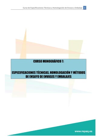 Curso	
  de	
  Especificaciones	
  Técnicas	
  y	
  Homologación	
  de	
  Envase	
  y	
  Embalaje	
   1	
  
	
  
	
  
	
  
	
  
	
  
	
  
	
  
	
  
	
  
	
  
	
  
	
  
CURSO MONOGRÁFICO 7:
ESPECIFICACIONES TÉCNICAS, HOMOLOGACIÓN Y MÉTODOS
DE ENSAYO DE ENVASES Y EMBALAJES
	
   	
  
 